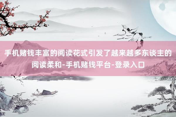 手机赌钱丰富的阅读花式引发了越来越多东谈主的阅读柔和-手机赌钱平台-登录入口