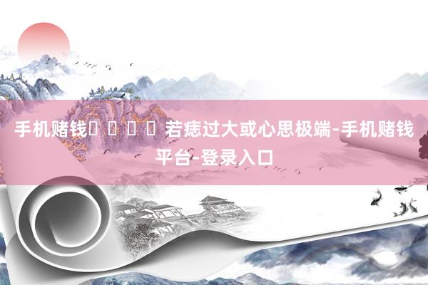 手机赌钱‌‌‌‌若痣过大或心思极端-手机赌钱平台-登录入口