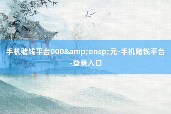 手机赌钱平台000&ensp;元-手机赌钱平台-登录入口