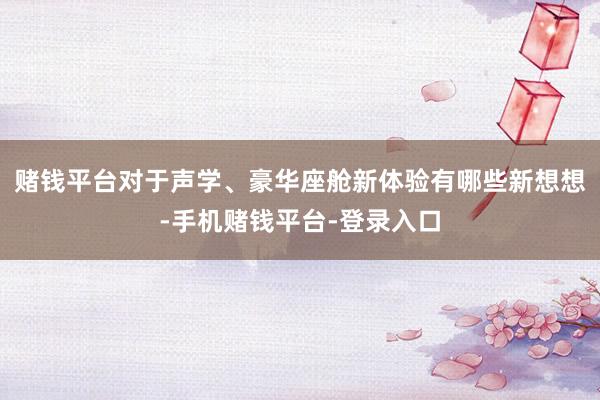 赌钱平台对于声学、豪华座舱新体验有哪些新想想-手机赌钱平台-登录入口