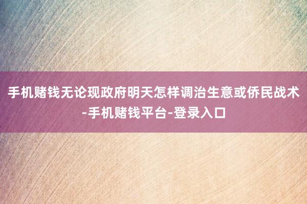 手机赌钱无论现政府明天怎样调治生意或侨民战术-手机赌钱平台-登录入口