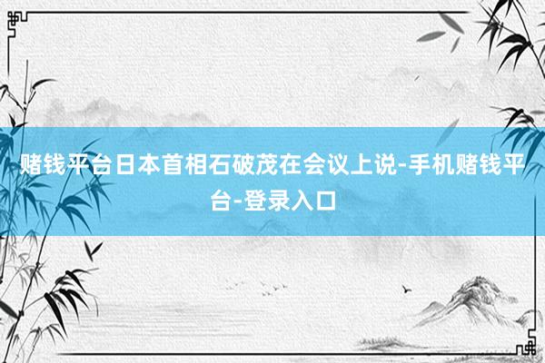 赌钱平台日本首相石破茂在会议上说-手机赌钱平台-登录入口