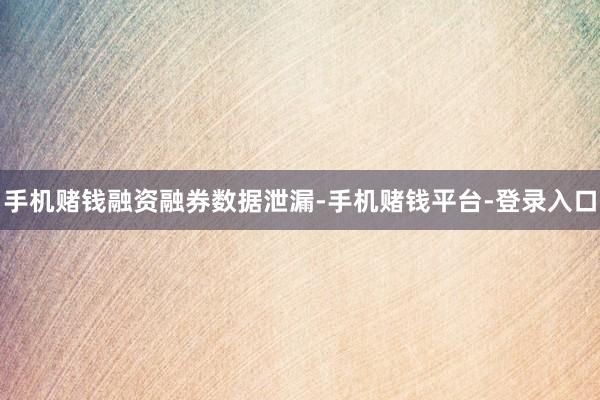 手机赌钱　　融资融券数据泄漏-手机赌钱平台-登录入口