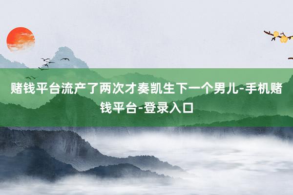 赌钱平台流产了两次才奏凯生下一个男儿-手机赌钱平台-登录入口