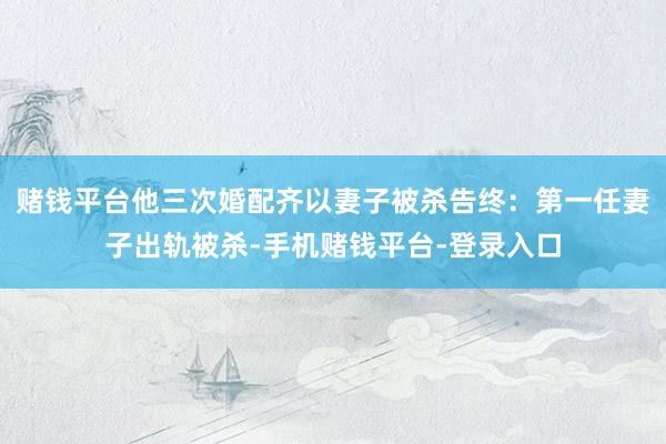 赌钱平台他三次婚配齐以妻子被杀告终：第一任妻子出轨被杀-手机赌钱平台-登录入口