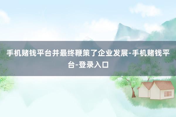 手机赌钱平台并最终鞭策了企业发展-手机赌钱平台-登录入口
