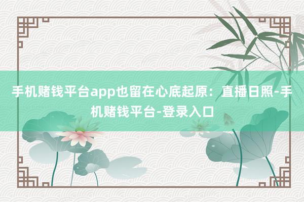 手机赌钱平台app也留在心底起原：直播日照-手机赌钱平台-登录入口