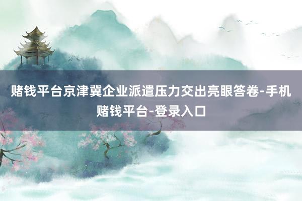 赌钱平台京津冀企业派遣压力交出亮眼答卷-手机赌钱平台-登录入口