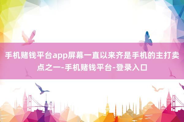 手机赌钱平台app屏幕一直以来齐是手机的主打卖点之一-手机赌钱平台-登录入口