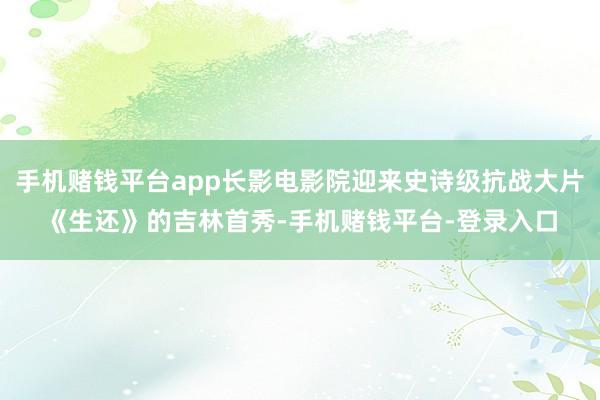 手机赌钱平台app长影电影院迎来史诗级抗战大片《生还》的吉林首秀-手机赌钱平台-