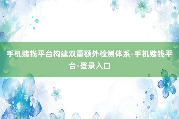 手机赌钱平台构建双重额外检测体系-手机赌钱平台-登录入口
