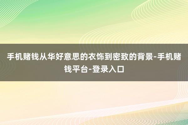 手机赌钱从华好意思的衣饰到密致的背景-手机赌钱平台-登录入口