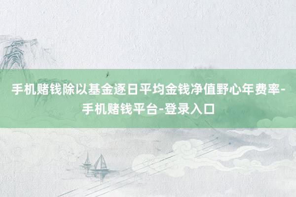 手机赌钱除以基金逐日平均金钱净值野心年费率-手机赌钱平台-登录入口