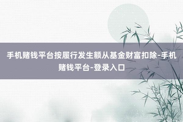 手机赌钱平台按履行发生额从基金财富扣除-手机赌钱平台-登录入口