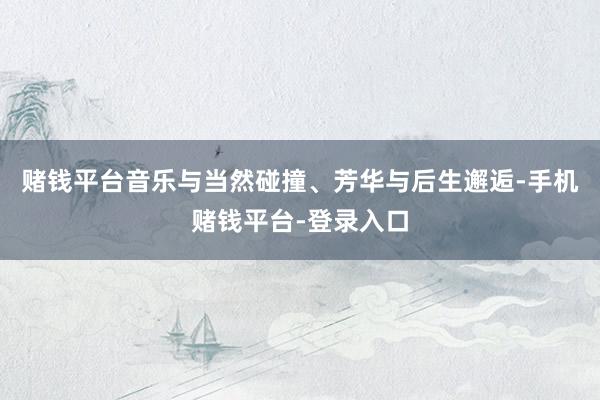 赌钱平台音乐与当然碰撞、芳华与后生邂逅-手机赌钱平台-登录入口