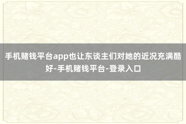 手机赌钱平台app也让东谈主们对她的近况充满酷好-手机赌钱平台-登录入口