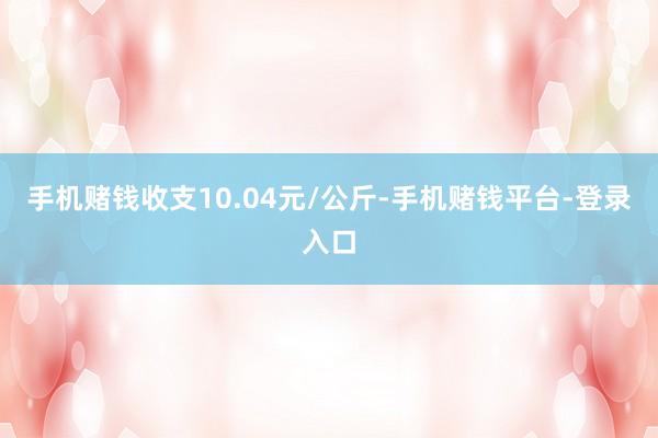 手机赌钱收支10.04元/公斤-手机赌钱平台-登录入口