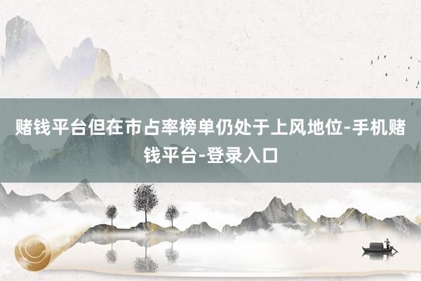 赌钱平台但在市占率榜单仍处于上风地位-手机赌钱平台-登录入口