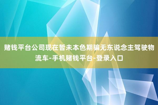 赌钱平台公司现在暂未本色期骗无东说念主驾驶物流车-手机赌钱平台-登录入口