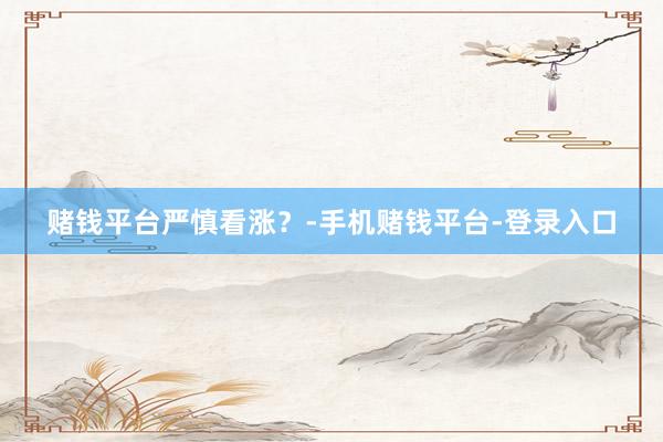 赌钱平台严慎看涨？-手机赌钱平台-登录入口