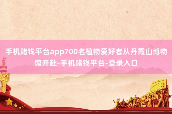 手机赌钱平台app700名植物爱好者从丹霞山博物馆开赴-手机赌钱平台-登录入口