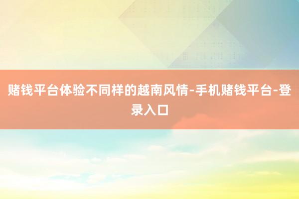 赌钱平台体验不同样的越南风情-手机赌钱平台-登录入口