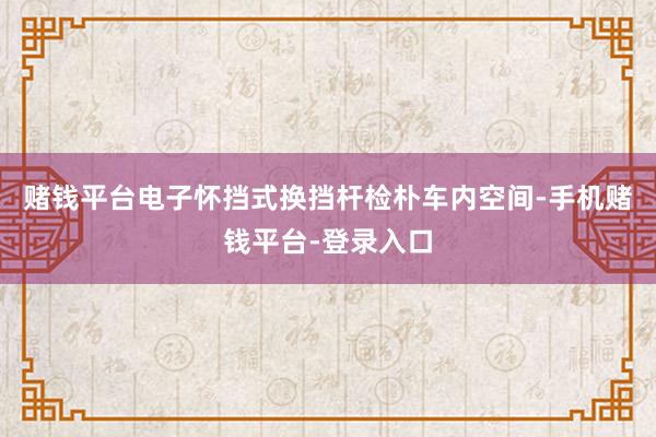 赌钱平台电子怀挡式换挡杆检朴车内空间-手机赌钱平台-登录入口