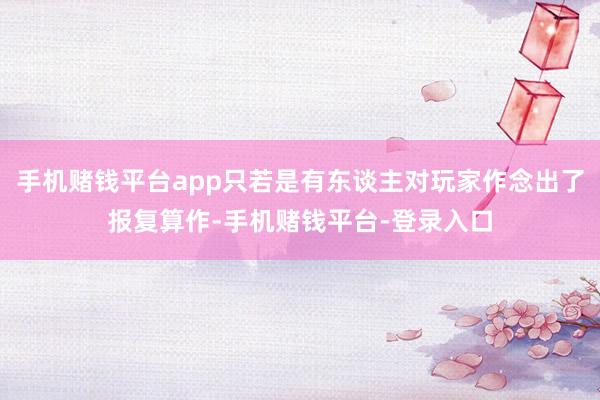 手机赌钱平台app只若是有东谈主对玩家作念出了报复算作-手机赌钱平台-登录入口