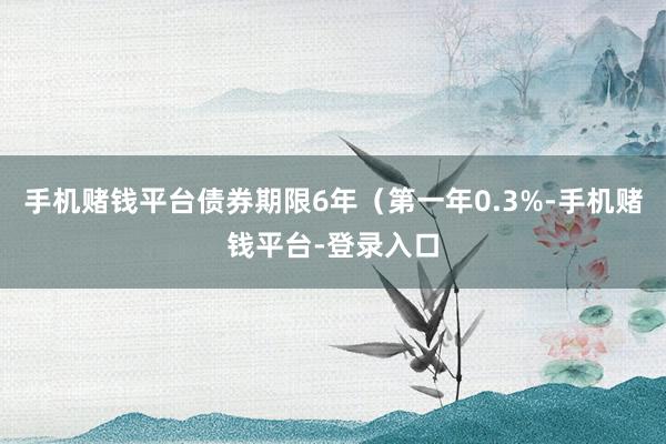 手机赌钱平台债券期限6年（第一年0.3%-手机赌钱平台-登录入口