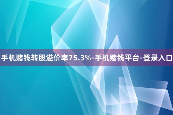 手机赌钱转股溢价率75.3%-手机赌钱平台-登录入口