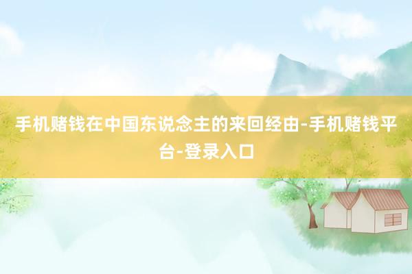 手机赌钱在中国东说念主的来回经由-手机赌钱平台-登录入口