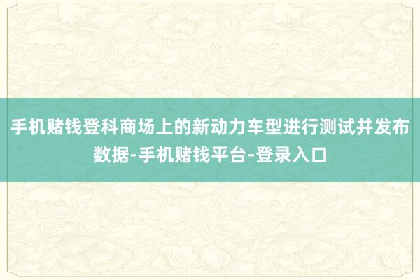 手机赌钱登科商场上的新动力车型进行测试并发布数据-手机赌钱平台-登录入口