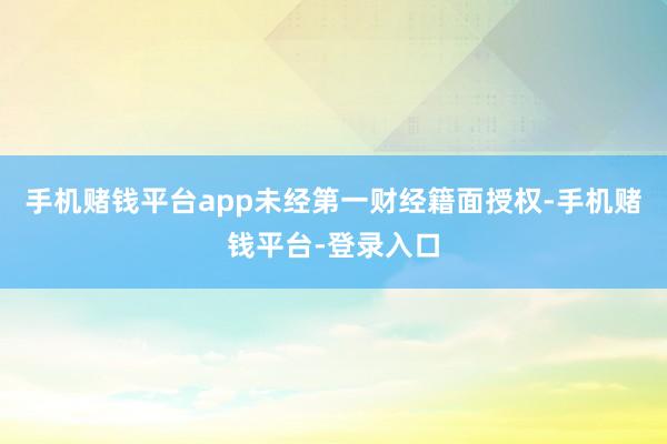 手机赌钱平台app未经第一财经籍面授权-手机赌钱平台-登录入口