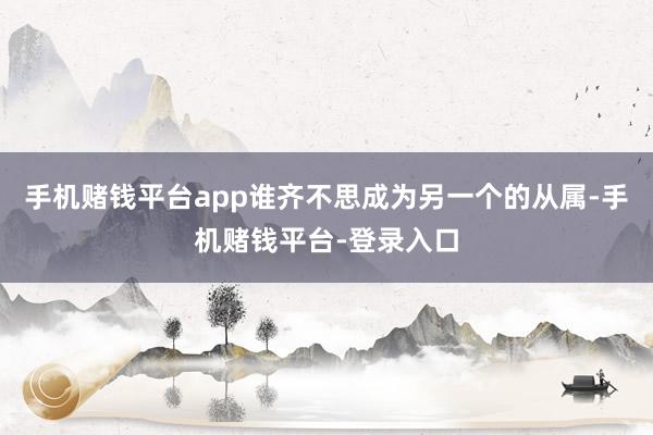 手机赌钱平台app谁齐不思成为另一个的从属-手机赌钱平台-登录入口