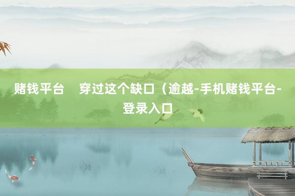 赌钱平台    穿过这个缺口（逾越-手机赌钱平台-登录入口