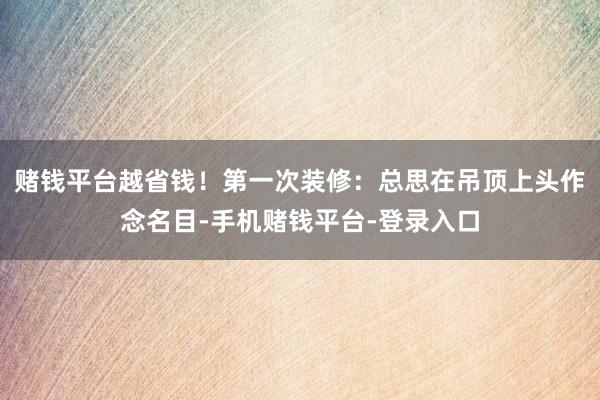赌钱平台越省钱！第一次装修：总思在吊顶上头作念名目-手机赌钱平台-登录入口
