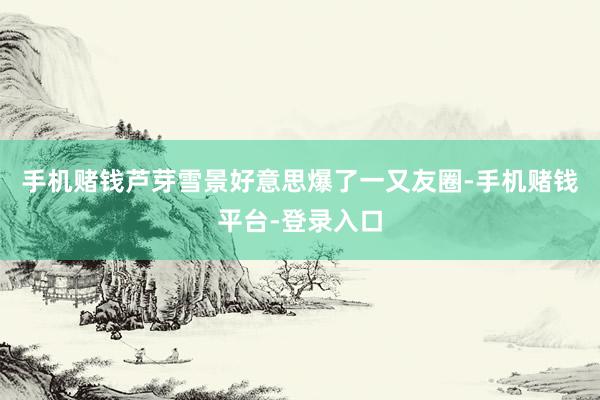 手机赌钱芦芽雪景好意思爆了一又友圈-手机赌钱平台-登录入口
