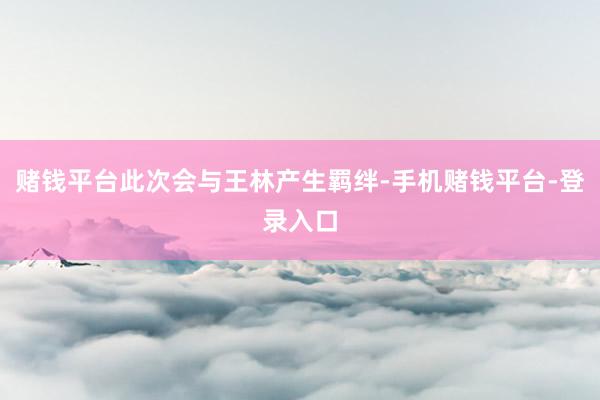 赌钱平台此次会与王林产生羁绊-手机赌钱平台-登录入口