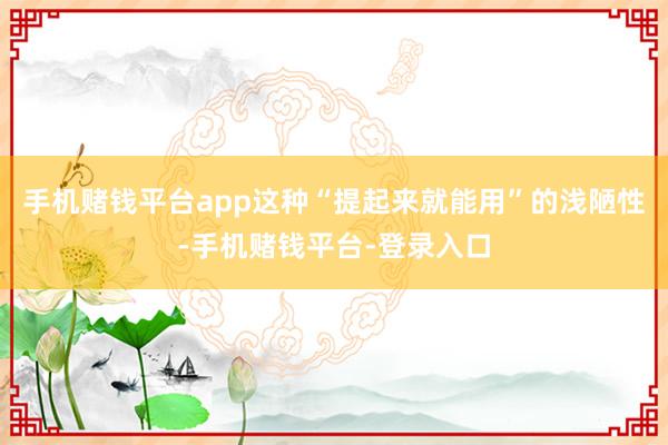 手机赌钱平台app这种“提起来就能用”的浅陋性-手机赌钱平台-登录入口