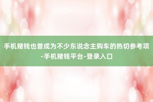 手机赌钱也曾成为不少东说念主购车的热切参考项-手机赌钱平台-登录入口