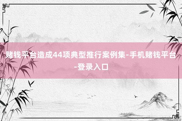 赌钱平台造成44项典型推行案例集-手机赌钱平台-登录入口
