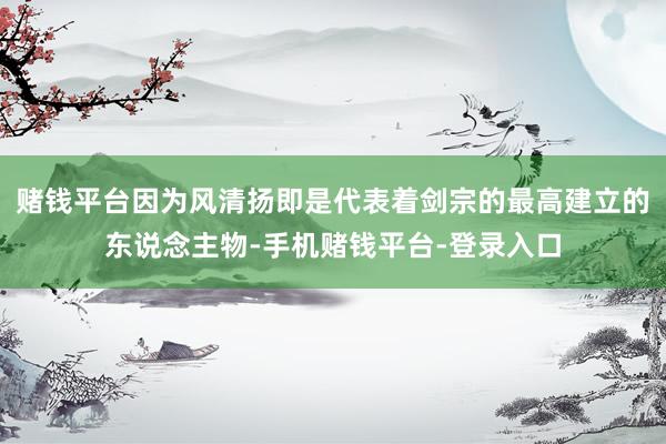 赌钱平台因为风清扬即是代表着剑宗的最高建立的东说念主物-手机赌钱平台-登录入口