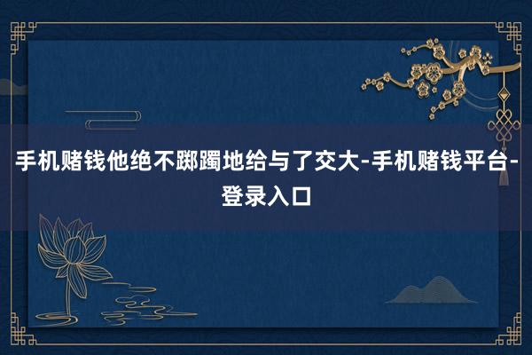 手机赌钱他绝不踯躅地给与了交大-手机赌钱平台-登录入口