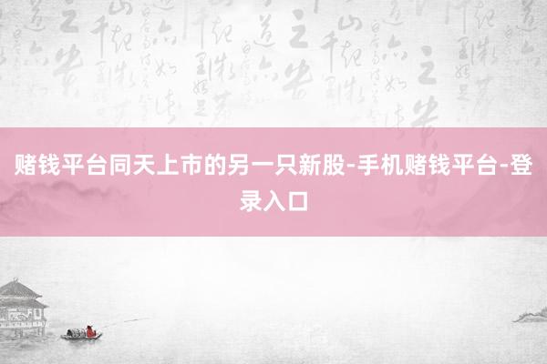 赌钱平台同天上市的另一只新股-手机赌钱平台-登录入口