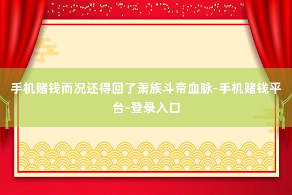 手机赌钱而况还得回了萧族斗帝血脉-手机赌钱平台-登录入口