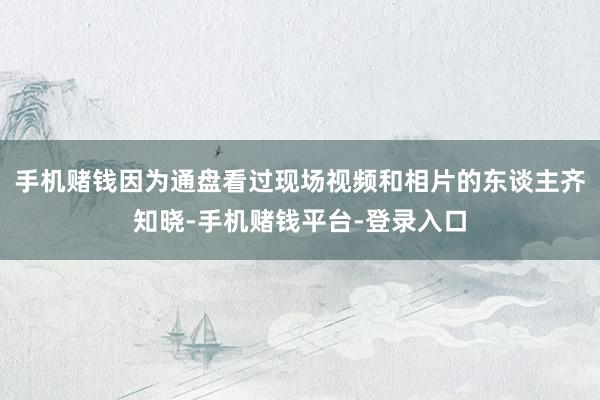 手机赌钱因为通盘看过现场视频和相片的东谈主齐知晓-手机赌钱平台-登录入口