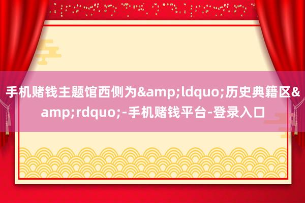 手机赌钱主题馆西侧为&ldquo;历史典籍区&rdquo;-手机