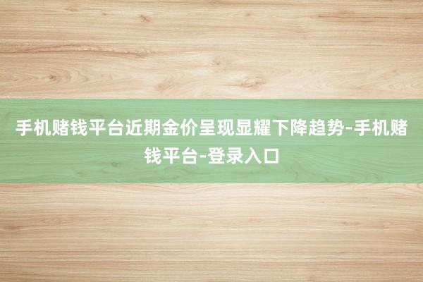 手机赌钱平台　　近期金价呈现显耀下降趋势-手机赌钱平台-登录入口