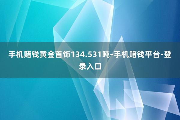 手机赌钱黄金首饰134.531吨-手机赌钱平台-登录入口