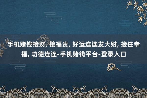 手机赌钱接财, 接福贵, 好运连连发大财, 接住幸福, 功德连连-手机赌钱平台-